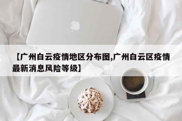 【广州白云疫情地区分布图,广州白云区疫情最新消息风险等级】