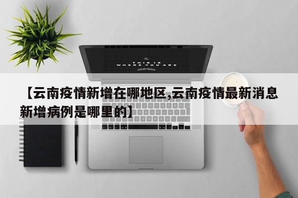 【云南疫情新增在哪地区,云南疫情最新消息新增病例是哪里的】