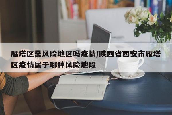 雁塔区是风险地区吗疫情/陕西省西安市雁塔区疫情属于哪种风险地段