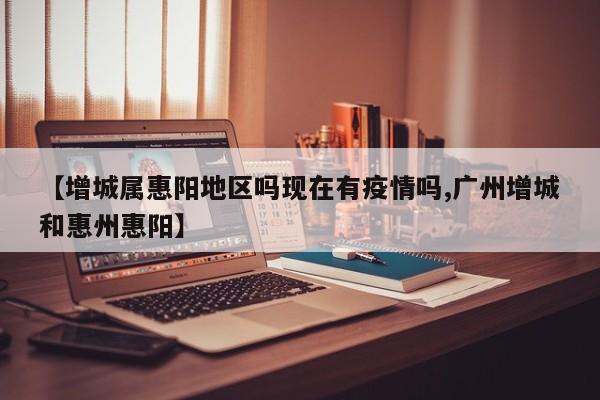 【增城属惠阳地区吗现在有疫情吗,广州增城和惠州惠阳】