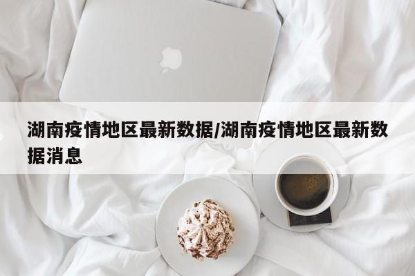 湖南疫情地区最新数据/湖南疫情地区最新数据消息