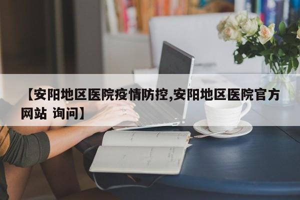 【安阳地区医院疫情防控,安阳地区医院官方网站 询问】